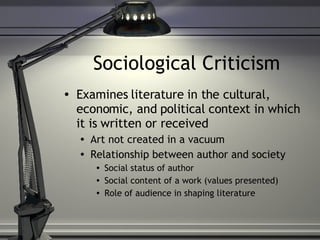 Sociological Criticism Examines literature in the cultural, economic, and political context in which it is written or received Art not created in a vacuum Relationship between author and society Social status of author Social content of a work (values presented) Role of audience in shaping literature 