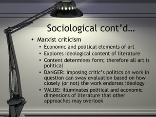 Sociological cont’d… Marxist criticism Economic and political elements of art Explores ideological content of literature Content determines form; therefore all art is political DANGER: imposing critic’s politics on work in question can sway evaluation based on how closely (or not) the work endorses ideology VALUE: illuminates political and economic dimensions of literature that other approaches may overlook 