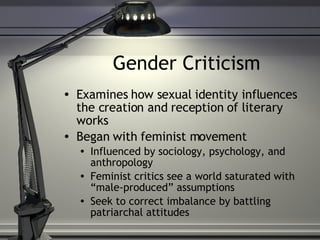 Gender Criticism Examines how sexual identity influences the creation and reception of literary works Began with feminist movement Influenced by sociology, psychology, and anthropology Feminist critics see a world saturated with “male-produced” assumptions Seek to correct imbalance by battling patriarchal attitudes 