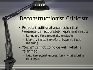 Deconstructionist Criticism Rejects traditional assumption that language can accurately represent reality Language fundamentally unstable Literary texts, therefore, have no fixed meaning “ Signs” cannot coincide with what is “signified” i.e., the actual expression ≠ what’s being expressed 