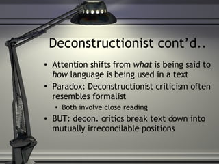 Deconstructionist cont’d.. Attention shifts from  what  is being said to  how  language is being used in a text Paradox: Deconstructionist criticism often resembles formalist Both involve close reading BUT: decon. critics break text down into mutually irreconcilable positions 