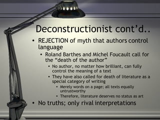 Deconstructionist cont’d.. REJECTION of myth that authors control language Roland Barthes and Michel Foucault call for the “death of the author” No author, no matter how brilliant, can fully control the meaning of a text They have also called for death of literature as a special category of writing Merely words on a page; all texts equally untrustworthy Therefore, literature deserves no status as art No truths; only rival interpretations 