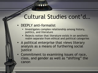 Cultural Studies cont’d… DEEPLY anti-formalist Investigates complex relationship among history, politics, and literature Rejects notion that literature exists in an aesthetic realm separate from ethical and political categories A political enterprise that views literary analysis as a means of furthering social justice Commitment to examining issues of race, class, and gender as well as “shifting” the canon 