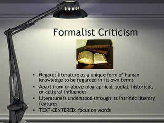 Formalist Criticism Regards literature as a unique form of human knowledge to be regarded in its own terms Apart from or above biographical, social, historical, or cultural influences Literature is understood through its intrinsic literary features TEXT-CENTERED: focus on words 