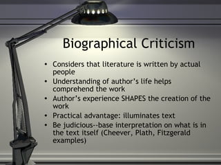 Biographical Criticism Considers that literature is written by actual people Understanding of author’s life helps comprehend the work Author’s experience SHAPES the creation of the work Practical advantage: illuminates text Be judicious--base interpretation on what is in the text itself (Cheever, Plath, Fitzgerald examples) 