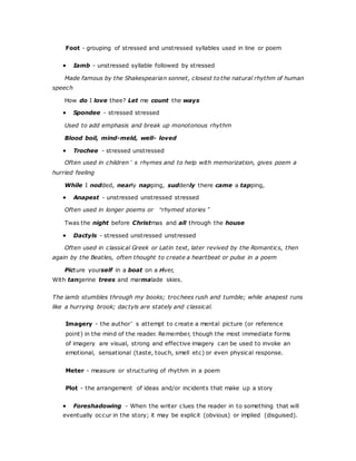 Foot - grouping of stressed and unstressed syllables used in line or poem
 Iamb - unstressed syllable followed by stressed
Made famous by the Shakespearian sonnet, closest to the natural rhythm of human
speech
How do I love thee? Let me count the ways
 Spondee - stressed stressed
Used to add emphasis and break up monotonous rhythm
Blood boil, mind-meld, well- loved
 Trochee - stressed unstressed
Often used in children’s rhymes and to help with memorization, gives poem a
hurried feeling
While I nodded, nearly napping, suddenly there came a tapping,
 Anapest - unstressed unstressed stressed
Often used in longer poems or “rhymed stories”
Twas the night before Christmas and all through the house
 Dactyls - stressed unstressed unstressed
Often used in classical Greek or Latin text, later revived by the Romantics, then
again by the Beatles, often thought to create a heartbeat or pulse in a poem
Picture yourself in a boat on a river,
With tangerine trees and marmalade skies.
The iamb stumbles through my books; trochees rush and tumble; while anapest runs
like a hurrying brook; dactyls are stately and classical.
Imagery - the author’s attempt to create a mental picture (or reference
point) in the mind of the reader. Remember, though the most immediate forms
of imagery are visual, strong and effective imagery can be used to invoke an
emotional, sensational (taste, touch, smell etc) or even physical response.
Meter - measure or structuring of rhythm in a poem
Plot - the arrangement of ideas and/or incidents that make up a story
 Foreshadowing - When the writer clues the reader in to something that will
eventually occur in the story; it may be explicit (obvious) or implied (disguised).
 