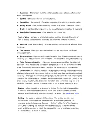  Suspense - The tension that the author uses to create a feeling of discomfort
about the unknown
 Conflict - Struggle between opposing forces.
 Exposition - Background information regarding the setting, characters, plot.
 Rising Action - The process the story follows as it builds to its main conflict
 Crisis - A significant turning point in the story that determines how it must end
 Resolution/Denouement - The way the story turns out.
Point of View - pertains to who tells the story and how it is told. The point of
view of a story can sometimes indirectly establish the author's intentions.
 Narrator - The person telling the story who may or may not be a character in
the story.
 First-person - Narrator participates in action but sometimes has limited
knowledge/vision.
 Second person - Narrator addresses the reader directly as though she is part of
the story. (i.e. “You walk into your bedroom. You see clutter everywhere and…”)
 Third Person (Objective) - Narrator is unnamed/unidentified (a detached
observer). Does not assume character's perspective and is not a character in the
story. The narrator reports on events and lets the reader supply the meaning.
 Omniscient - All-knowing narrator (multiple perspectives). The narrator knows
what each character is thinking and feeling, not just what they are doing throughout
the story. This type of narrator usually jumps around within the text, following one
character for a few pages or chapters, and then switching to another character for
a few pages, chapters, etc. Omniscient narrators also sometimes step out of a
particular character’s mind to evaluate him or her in some meaningful way.
Rhythm - often thought of as a poem’s timing. Rhythm is the juxtaposition
of stressed and unstressed beats in a poem, and is often used to give the
reader a lens through which to move through the work. (See meter and foot)
Setting - the place or location of the action. The setting provides the
historical and cultural context for characters. It often c an symbolize the
emotional state of characters. Example – In Poe’s The Fall of the House of
Usher, the crumbling old mansion reflects the decaying state of both the
family and the narrator’s mind. We also see this type of emphasis on setting
in Thomas Mann’s Death in Venice.
 