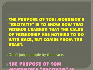 The purpose of Toni Morrison’s “Recitatif” is to show how two friends learned that the value of friendship has nothing to do with race, but comes from the heart.Don’t judge people by their race.The purpose of Toni Morrison’s “Recitatif” is about how two girls have different lives not because of their race, but because of their different styles of mothers.