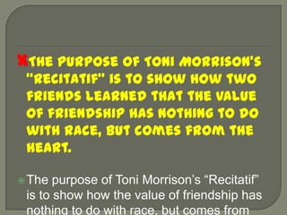 The purpose of Toni Morrison’s “Recitatif” is to show how two friends learned that the value of friendship has nothing to do with race, but comes from the heart.The purpose of Toni Morrison’s “Recitatif” is to show how the value of friendship has nothing to do with race, but comes from the heart.