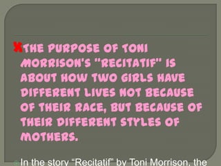 The purpose of Toni Morrison’s “Recitatif” is about how two girls have different lives not because of their race, but because of their different styles of mothers.In the story “Recitatif” by Toni Morrison, the two main characters have different lives not because of their race, but because of their very different mothers. 