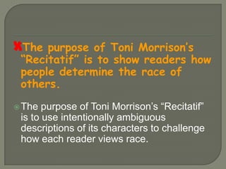 The purpose of Toni Morrison’s “Recitatif” is to show readers how people determine the race of others.The purpose of Toni Morrison’s “Recitatif” is to use intentionally ambiguous descriptions of its characters to challenge how each reader views race.