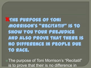 The purpose of Toni Morrison’s “Recitatif” is to show you your prejudice and also prove that there is no difference in people due to race.The purpose of Toni Morrison’s “Recitatif” is to prove that their is no difference in people due to race.