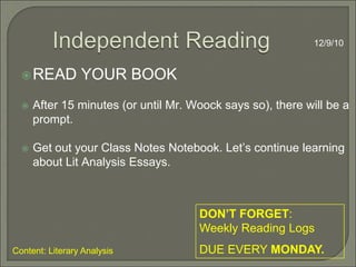 Independent Reading12/9/10READ YOUR BOOKAfter 15 minutes (or until Mr. Woock says so), there will be a prompt.Get out your Class Notes Notebook. Let’s continue learning about Lit Analysis Essays. DON’T FORGET:   Weekly Reading Logs DUE EVERY MONDAY.Content: Literary Analysis