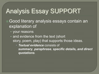 Analysis Essay SUPPORTGood literary analysis essays contain an explanation ofyour reasonsand evidence from the text (short story, poem, play) that supports those ideas. Textual evidence consists of summary, paraphrase, specific details, and direct quotations.