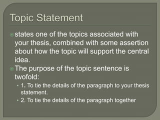 Topic Statementstates one of the topics associated with your thesis, combined with some assertion about how the topic will support the central idea. The purpose of the topic sentence is twofold:1. To tie the details of the paragraph to your thesis statement.2. To tie the details of the paragraph together