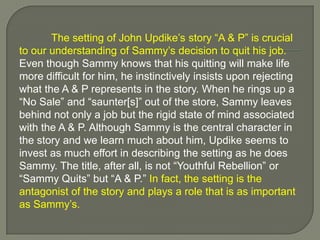 The setting of John Updike’s story “A & P” is crucial to our understanding of Sammy’s decision to quit his job. Even though Sammy knows that his quitting will make life more difficult for him, he instinctively insists upon rejecting what the A & P represents in the story. When he rings up a “No Sale” and “saunter[s]” out of the store, Sammy leaves behind not only a job but the rigid state of mind associated with the A & P. Although Sammy is the central character in the story and we learn much about him, Updike seems to invest as much effort in describing the setting as he does Sammy. The title, after all, is not “Youthful Rebellion” or “Sammy Quits” but “A & P.” In fact, the setting is the antagonist of the story and plays a role that is as important as Sammy’s.