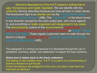 	Sammy's descriptions of the A & P present a setting that is ugly, monotonous, and rigidly regulated. We can identify with the uniformity Sammy describes because we have all been in chain stores. The fluorescent light is as blandly cool as the "checkerboard green-and-cream rubber tile floor" (486). The "usual traffic” in the store moves in one direction (except for the swim suited girls, who move against it), and everything is neatly organized and categorized in tidy aisles. The dehumanizing routine of this environment is suggested by Sammy's offhand references to the typical shoppers as "sheep,“ "house slaves," and "pigs." These regular customers seem to walk through the store in a stupor; as Sammy tells us, not even dynamite could move them out of their routine (485). This paragraph is a strong one because it is developed through the use of quotations, summary, details, and explanation to support the topic sentence. Notice how it relates back to the thesis statement.The setting of John Updike’s story “A & P” is crucial to our understanding of Sammy’s decision to quit his job. In fact, the setting is the antagonist of the story and plays a role that is as important as Sammy’s.