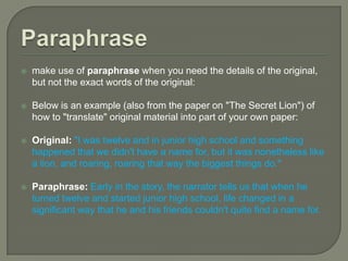 SummaryIf a key event or series of events in the literary work support a point you are trying to make, include a brief summary, make sure that you show the relevanceexplicitly connect your summary to your point. Below is an effective summary (with its relevance clearly pointed out) from an essay on "The Secret Lion":The boys find the grinding ball, but later attempt to bury it (SUMMARY). Burying it is their futile attempt to make time stand still and to preserve perfection (RELEVANCE).