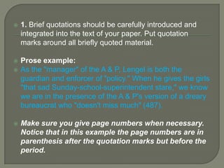 Using Direct QuotationsQuotations can illuminate and support the ideas you are trying to develop. A judicious use of quoted material will make your points clearer and more convincing. As with all the textual evidence you use, make sure you explain how the evidence is relevant – let the reader know what you make of the quotations you cite. 