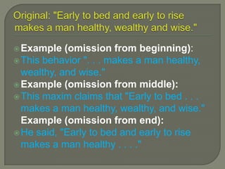 EllipsesYou must use ellipsis if you omit any words from the original source you are quoting.Ellipsis can be used at the beginning, in the middle, or at the end of the quotation, depending on where the missing words were originally. Ellipsis is formed by three periods with a space between each period.STYLE TIP:  MLA says put a bracket around an ellipsis when omitting in the middle of quoted text[. . .]