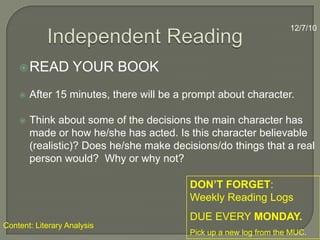 Independent Reading12/7/10READ YOUR BOOKAfter 15 minutes, there will be a prompt about character.Think about some of the decisions the main character has made or how he/she has acted. Is this character believable (realistic)? Does he/she make decisions/do things that a real person would?  Why or why not?  DON’T FORGET:   Weekly Reading Logs DUE EVERY MONDAY.Pick up a new log from the MUC.Content: Literary Analysis