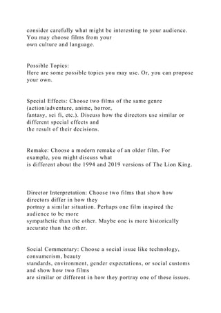 consider carefully what might be interesting to your audience.
You may choose films from your
own culture and language.
Possible Topics:
Here are some possible topics you may use. Or, you can propose
your own.
Special Effects: Choose two films of the same genre
(action/adventure, anime, horror,
fantasy, sci fi, etc.). Discuss how the directors use similar or
different special effects and
the result of their decisions.
Remake: Choose a modern remake of an older film. For
example, you might discuss what
is different about the 1994 and 2019 versions of The Lion King.
Director Interpretation: Choose two films that show how
directors differ in how they
portray a similar situation. Perhaps one film inspired the
audience to be more
sympathetic than the other. Maybe one is more historically
accurate than the other.
Social Commentary: Choose a social issue like technology,
consumerism, beauty
standards, environment, gender expectations, or social customs
and show how two films
are similar or different in how they portray one of these issues.
 