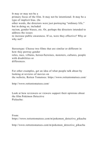 It may or may not be a
primary focus of the film. It may not be intentional. It may be a
type of implicit bias. (In
other words, the directors were just portraying “ordinary life,”
but in doing so, included
racism, gender biases, etc. Or, perhaps the directors intended to
address the issues
to increase public awareness. If so, were they effective? Why or
why not?
Stereotype: Choose two films that are similar or different in
how they portray gender
roles, race, villains, heroes/heroines, monsters, cultures, people
with disabilities or
differences.
For other examples, get an idea of what people talk about by
looking at reviews of movies on
the website, Rotten Tomatoes: https://www.rottentomatoes.com/
http://www.rottentomatoes.com/
Look at how reviewers or viewers support their opinions about
the film Pokémon Detective
Pickachu:
From:
https://www.rottentomatoes.com/m/pokemon_detective_pikachu
http://www.rottentomatoes.com/m/pokemon_detective_pikachu
 