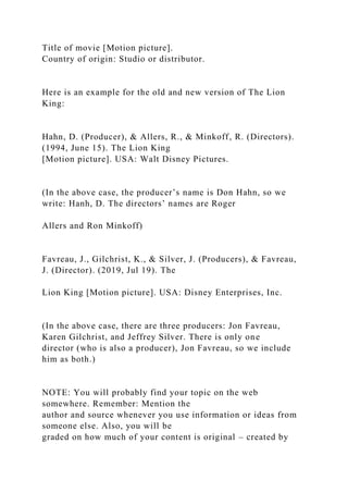 Title of movie [Motion picture].
Country of origin: Studio or distributor.
Here is an example for the old and new version of The Lion
King:
Hahn, D. (Producer), & Allers, R., & Minkoff, R. (Directors).
(1994, June 15). The Lion King
[Motion picture]. USA: Walt Disney Pictures.
(In the above case, the producer’s name is Don Hahn, so we
write: Hanh, D. The directors’ names are Roger
Allers and Ron Minkoff)
Favreau, J., Gilchrist, K., & Silver, J. (Producers), & Favreau,
J. (Director). (2019, Jul 19). The
Lion King [Motion picture]. USA: Disney Enterprises, Inc.
(In the above case, there are three producers: Jon Favreau,
Karen Gilchrist, and Jeffrey Silver. There is only one
director (who is also a producer), Jon Favreau, so we include
him as both.)
NOTE: You will probably find your topic on the web
somewhere. Remember: Mention the
author and source whenever you use information or ideas from
someone else. Also, you will be
graded on how much of your content is original – created by
 