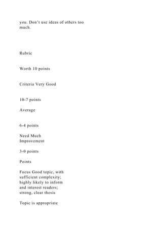 you. Don’t use ideas of others too
much.
Rubric
Worth 10 points
Criteria Very Good
10-7 points
Average
6-4 points
Need Much
Improvement
3-0 points
Points
Focus Good topic, with
sufficient complexity;
highly likely to inform
and interest readers;
strong, clear thesis
Topic is appropriate
 