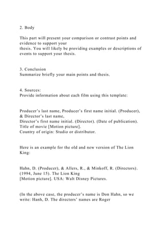 2. Body
This part will present your comparison or contrast points and
evidence to support your
thesis. You will likely be providing examples or descriptions of
events to support your thesis.
3. Conclusion
Summarize briefly your main points and thesis.
4. Sources:
Provide information about each film using this template:
Producer’s last name, Producer’s first name initial. (Producer),
& Director’s last name,
Director’s first name initial. (Director). (Date of publication).
Title of movie [Motion picture].
Country of origin: Studio or distributor.
Here is an example for the old and new version of The Lion
King:
Hahn, D. (Producer), & Allers, R., & Minkoff, R. (Directors).
(1994, June 15). The Lion King
[Motion picture]. USA: Walt Disney Pictures.
(In the above case, the producer’s name is Don Hahn, so we
write: Hanh, D. The directors’ names are Roger
 