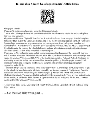 Informative Speech Galapagos Islands Outline Essay
Galapagos Islands
Purpose: To inform my classmates about the Galapagos Islands.
Thesis: The Galapagos Islands are located in the eastern Pacific Ocean, a beautiful and exotic place
for your next vacation.
Organizational Pattern: Topical I. Introduction A. Attention Getter: Have you guys heard about giant
tortoises? They live in the Galapagos Islands, one of the most beautiful places on Earth. B. Relevance:
Most college students want to go on vacation once they graduate from college and usually travel
within the U.S. Why not travel to an exotic place outside the country?[VISUAL AID] C. Credibility: I
lived in Ecuador the country the islands belong to and saw a lot of documentaries about the islands
and some of my ... Show more content on Helpwriting.net ...
From June to November the water and air temperature are colder because of the Humboldt Current,
this is nutrient water that attracts fish and sea birds. The sky is filled with clouds, wind is stronger and
seas a bit rougher.[VISUAL AID] 5. 97% of the land is designated as National Parks. f. Visits can be
made only to specific visitor sites with certified naturalist guides. g. The Galapagos National Park
monitors visitors and ecological conditions. h. Different sites are known for specific scenery,
vegetation and wildlife.
Transition: I hope you are all excited about this place by now! B. Planning a trip 6. It s possible to get
to the islands by boat, but mostly all visitors travel by air for convenience. i. Flights depart from the
main cities of Ecuador which are Quito and Guayaquil. j. Airlines like TAME and AeroGal offer
flights to the islands. The average flight it s about $425 for a roundtrip. k. There are two main airports
in the islands, in Baltra and San Cristobal. l. Upon arrival a fee has to be paid for the park, $100 for
adults and $50 for children.[VISUAL AID]
7. Now what items should you bring with you.[VISUAL AID] m. Let s start off with clothing, bring
light clothes
... Get more on HelpWriting.net ...
 