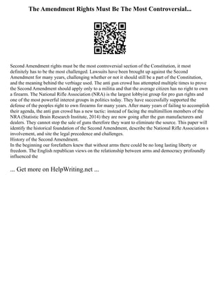 The Amendment Rights Must Be The Most Controversial...
Second Amendment rights must be the most controversial section of the Constitution, it most
definitely has to be the most challenged. Lawsuits have been brought up against the Second
Amendment for many years, challenging whether or not it should still be a part of the Constitution,
and the meaning behind the verbiage used. The anti gun crowd has attempted multiple times to prove
the Second Amendment should apply only to a militia and that the average citizen has no right to own
a firearm. The National Rifle Association (NRA) is the largest lobbyist group for pro gun rights and
one of the most powerful interest groups in politics today. They have successfully supported the
defense of the peoples right to own firearms for many years. After many years of failing to accomplish
their agenda, the anti gun crowd has a new tactic: instead of facing the multimillion members of the
NRA (Statistic Brain Research Institute, 2014) they are now going after the gun manufacturers and
dealers. They cannot stop the sale of guns therefore they want to eliminate the source. This paper will
identify the historical foundation of the Second Amendment, describe the National Rifle Association s
involvement, and site the legal precedence and challenges.
History of the Second Amendment.
In the beginning our forefathers knew that without arms there could be no long lasting liberty or
freedom. The English republican views on the relationship between arms and democracy profoundly
influenced the
... Get more on HelpWriting.net ...
 