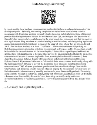Ride-Sharing Controversy
In recent months, there has been controversy surrounding the fairly new and popular concept of ride
sharing companies . Primarily, ride sharing companies are online based networks that connect
passengers with drivers that use their personal vehicles through a mobile platform. Some of the most
popular ride sharing companies include the well known Uber, Lyft, and Wingz s. The packleader of
them all, Uber, has recently been challenged by the government, taxi companies, and their own drivers
over legal matters. They have been accused of bending around labor laws and disregarding regulations
around transportation for hire industry in many of the large US cities where they are present. In mid
2015, Uber has been involved in at least 173 different ... Show more content on Helpwriting.net ...
Ridesharing companies claims that with their programs such as Uberpool and Lyft Line, it can actually
be beneficial for the environment. As the name implies, Uberpool is a carpooling method based on
splitting fares with people going to the same place as you. It s environmentally efficient by having less
cars on the road because it reduces single rider fares, resulting in less harmfull emissions (Uber).
According to Amanda Eaken, a director of transportation and climate at the National Resource
Defense Council, 40 percent of emissions in California is from transportation. Additionally, along with
the main ideas from A Struggle to Govern the Commons, more emissions raise the atmospheric
concentrations of CO2, a known greenhouse gas that contributes to climate change. So with this,
UberPool and Lyft Line may actually make an effect on helping the environment. However there are
limitations to this, it is not currently based by any research, just a theoretical hypothesis. Fortunately,
some scientific research is on the way. Eaken, along with Professor Susan Shaheen from UC Berkeley
s Transportation Sustainability Research Center, is creating a scientific study on the true
environmental effects of ridesharing companies. They will compile research from data directly from
the
... Get more on HelpWriting.net ...
 