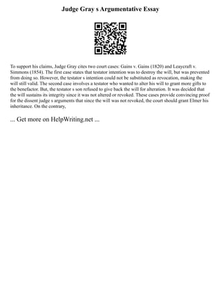 Judge Gray s Argumentative Essay
To support his claims, Judge Gray cites two court cases: Gains v. Gains (1820) and Leaycraft v.
Simmons (1854). The first case states that testator intention was to destroy the will, but was prevented
from doing so. However, the testator s intention could not be substituted as revocation, making the
will still valid. The second case involves a testator who wanted to alter his will to grant more gifts to
the benefactor. But, the testator s son refused to give back the will for alteration. It was decided that
the will sustains its integrity since it was not altered or revoked. These cases provide convincing proof
for the dissent judge s arguments that since the will was not revoked, the court should grant Elmer his
inheritance. On the contrary,
... Get more on HelpWriting.net ...
 