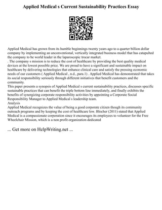 Applied Medical s Current Sustainability Practices Essay
Applied Medical has grown from its humble beginnings twenty years ago to a quarter billion dollar
company by implementing an unconventional, vertically integrated business model that has catapulted
the company to be world leader in the laparoscopic trocar market.
. The company s mission is to reduce the cost of healthcare by providing the best quality medical
devices at the lowest possible price. We are proud to have a significant and sustainable impact on
healthcare by delivering technologies that enhance clinical care and satisfy the pressing economic
needs of our customers ( Applied Medical , n.d., para.1) . Applied Medical has demonstrated that takes
its social responsibility seriously through different initiatives that benefit customers and the
community.
This paper presents a synopsis of Applied Medical s current sustainability practices, discusses specific
sustainable practices that can benefit the triple bottom line immediately, and finally exhibits the
benefits of synergizing corporate responsibility activities by appointing a Corporate Social
Responsibility Manager to Applied Medical s leadership team.
Analysis
Applied Medical recognizes the value of being a good corporate citizen though its community
outreach programs and by keeping the cost of healthcare low. Blocher (2011) stated that Applied
Medical is a compassionate corporation since it encourages its employees to volunteer for the Free
Wheelchair Mission, which is a non profit organization dedicated
... Get more on HelpWriting.net ...
 