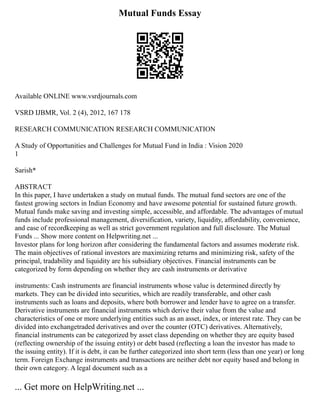 Mutual Funds Essay
Available ONLINE www.vsrdjournals.com
VSRD IJBMR, Vol. 2 (4), 2012, 167 178
RESEARCH COMMUNICATION RESEARCH COMMUNICATION
A Study of Opportunities and Challenges for Mutual Fund in India : Vision 2020
1
Sarish*
ABSTRACT
In this paper, I have undertaken a study on mutual funds. The mutual fund sectors are one of the
fastest growing sectors in Indian Economy and have awesome potential for sustained future growth.
Mutual funds make saving and investing simple, accessible, and affordable. The advantages of mutual
funds include professional management, diversification, variety, liquidity, affordability, convenience,
and ease of recordkeeping as well as strict government regulation and full disclosure. The Mutual
Funds ... Show more content on Helpwriting.net ...
Investor plans for long horizon after considering the fundamental factors and assumes moderate risk.
The main objectives of rational investors are maximizing returns and minimizing risk, safety of the
principal, tradability and liquidity are his subsidiary objectives. Financial instruments can be
categorized by form depending on whether they are cash instruments or derivative
instruments: Cash instruments are financial instruments whose value is determined directly by
markets. They can be divided into securities, which are readily transferable, and other cash
instruments such as loans and deposits, where both borrower and lender have to agree on a transfer.
Derivative instruments are financial instruments which derive their value from the value and
characteristics of one or more underlying entities such as an asset, index, or interest rate. They can be
divided into exchangetraded derivatives and over the counter (OTC) derivatives. Alternatively,
financial instruments can be categorized by asset class depending on whether they are equity based
(reflecting ownership of the issuing entity) or debt based (reflecting a loan the investor has made to
the issuing entity). If it is debt, it can be further categorized into short term (less than one year) or long
term. Foreign Exchange instruments and transactions are neither debt nor equity based and belong in
their own category. A legal document such as a
... Get more on HelpWriting.net ...
 