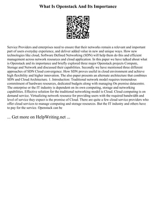 What Is Openstack And Its Importance
Service Providers and enterprises need to ensure that their networks remain a relevant and important
part of users everyday experience, and deliver added value in new and unique ways. How new
technologies like cloud, Software Defined Networking (SDN) will help them do this and efficient
management across network resources and cloud application. In this paper we have talked about what
is Openstack and its importance and briefly explored three major Openstack projects Compute,
Storage and Network and discussed their capabilities. Secondly we have mentioned three different
approaches of SDN Cloud convergence. How SDN proves useful in cloud environment and achieve
high flexibility and higher innovation. The also paper presents an alternate architecture that combines
SDN and Cloud Architecture. 1. Introduction: Traditional network model requires tremendous
commitment of hardware resources, dedicated budgets along with managing On premise datacentre.
The enterprise or the IT industry is dependent on its own computing, storage and networking
capabilities. Effective solution for the traditional networking model is Cloud. Cloud computing is on
demand service. Virtualizing network resource for providing users with the required bandwidth and
level of service they expect is the promise of Cloud. There are quite a few cloud service providers who
offer cloud services to manage computing and storage resources. But the IT industry and others have
to pay for the service. Openstack can be
... Get more on HelpWriting.net ...
 