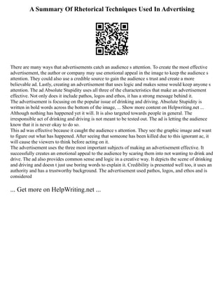 A Summary Of Rhetorical Techniques Used In Advertising
There are many ways that advertisements catch an audience s attention. To create the most effective
advertisement, the author or company may use emotional appeal in the image to keep the audience s
attention. They could also use a credible source to gain the audience s trust and create a more
believable ad. Lastly, creating an advertisement that uses logic and makes sense would keep anyone s
attention. The ad Absolute Stupidity uses all three of the characteristics that make an advertisement
effective. Not only does it include pathos, logos and ethos, it has a strong message behind it.
The advertisement is focusing on the popular issue of drinking and driving. Absolute Stupidity is
written in bold words across the bottom of the image, ... Show more content on Helpwriting.net ...
Although nothing has happened yet it will. It is also targeted towards people in general. The
irresponsible act of drinking and driving is not meant to be tested out. The ad is letting the audience
know that it is never okay to do so.
This ad was effective because it caught the audience s attention. They see the graphic image and want
to figure out what has happened. After seeing that someone has been killed due to this ignorant ac, it
will cause the viewers to think before acting on it.
The advertisement uses the three most important subjects of making an advertisement effective. It
successfully creates an emotional appeal to the audience by scaring them into not wanting to drink and
drive. The ad also provides common sense and logic in a creative way. It depicts the scene of drinking
and driving and doesn t just use boring words to explain it. Credibility is presented well too, it uses an
authority and has a trustworthy background. The advertisement used pathos, logos, and ethos and is
considered
... Get more on HelpWriting.net ...
 