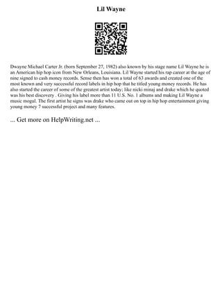 Lil Wayne
Dwayne Michael Carter Jr. (born September 27, 1982) also known by his stage name Lil Wayne he is
an American hip hop icon from New Orleans, Louisiana. Lil Wayne started his rap career at the age of
nine signed to cash money records. Sense then has won a total of 63 awards and created one of the
most known and very successful record labels in hip hop that he titled young money records. He has
also started the career of some of the greatest artist today; like nicki minaj and drake which he quoted
was his best discovery . Giving his label more than 11 U.S. No. 1 albums and making Lil Wayne a
music mogul. The first artist he signs was drake who came out on top in hip hop entertainment giving
young money 7 successful project and many features.
... Get more on HelpWriting.net ...
 