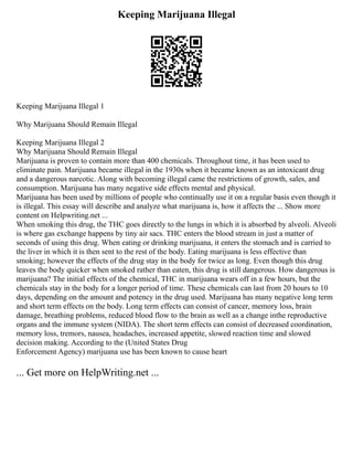 Keeping Marijuana Illegal
Keeping Marijuana Illegal 1
Why Marijuana Should Remain Illegal
Keeping Marijuana Illegal 2
Why Marijuana Should Remain Illegal
Marijuana is proven to contain more than 400 chemicals. Throughout time, it has been used to
eliminate pain. Marijuana became illegal in the 1930s when it became known as an intoxicant drug
and a dangerous narcotic. Along with becoming illegal came the restrictions of growth, sales, and
consumption. Marijuana has many negative side effects mental and physical.
Marijuana has been used by millions of people who continually use it on a regular basis even though it
is illegal. This essay will describe and analyze what marijuana is, how it affects the ... Show more
content on Helpwriting.net ...
When smoking this drug, the THC goes directly to the lungs in which it is absorbed by alveoli. Alveoli
is where gas exchange happens by tiny air sacs. THC enters the blood stream in just a matter of
seconds of using this drug. When eating or drinking marijuana, it enters the stomach and is carried to
the liver in which it is then sent to the rest of the body. Eating marijuana is less effective than
smoking; however the effects of the drug stay in the body for twice as long. Even though this drug
leaves the body quicker when smoked rather than eaten, this drug is still dangerous. How dangerous is
marijuana? The initial effects of the chemical, THC in marijuana wears off in a few hours, but the
chemicals stay in the body for a longer period of time. These chemicals can last from 20 hours to 10
days, depending on the amount and potency in the drug used. Marijuana has many negative long term
and short term effects on the body. Long term effects can consist of cancer, memory loss, brain
damage, breathing problems, reduced blood flow to the brain as well as a change inthe reproductive
organs and the immune system (NIDA). The short term effects can consist of decreased coordination,
memory loss, tremors, nausea, headaches, increased appetite, slowed reaction time and slowed
decision making. According to the (United States Drug
Enforcement Agency) marijuana use has been known to cause heart
... Get more on HelpWriting.net ...
 