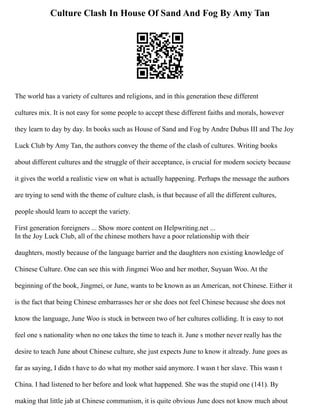 Culture Clash In House Of Sand And Fog By Amy Tan
The world has a variety of cultures and religions, and in this generation these different
cultures mix. It is not easy for some people to accept these different faiths and morals, however
they learn to day by day. In books such as House of Sand and Fog by Andre Dubus III and The Joy
Luck Club by Amy Tan, the authors convey the theme of the clash of cultures. Writing books
about different cultures and the struggle of their acceptance, is crucial for modern society because
it gives the world a realistic view on what is actually happening. Perhaps the message the authors
are trying to send with the theme of culture clash, is that because of all the different cultures,
people should learn to accept the variety.
First generation foreigners ... Show more content on Helpwriting.net ...
In the Joy Luck Club, all of the chinese mothers have a poor relationship with their
daughters, mostly because of the language barrier and the daughters non existing knowledge of
Chinese Culture. One can see this with Jing­
mei Woo and her mother, Suyuan Woo. At the
beginning of the book, Jing­
mei, or June, wants to be known as an American, not Chinese. Either it
is the fact that being Chinese embarrasses her or she does not feel Chinese because she does not
know the language, June Woo is stuck in between two of her cultures colliding. It is easy to not
feel one s nationality when no one takes the time to teach it. June s mother never really has the
desire to teach June about Chinese culture, she just expects June to know it already. June goes as
far as saying, I didn t have to do what my mother said anymore. I wasn t her slave. This wasn t
China. I had listened to her before and look what happened. She was the stupid one (141). By
making that little jab at Chinese communism, it is quite obvious June does not know much about
 