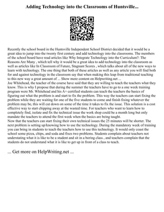 Adding Technology into the Classrooms of Huntsville...
Recently the school board in the Huntsville Independent School District decided that it would be a
great idea to jump into the twenty first century and add technology into the classrooms. The members
of the school board have read articles like Why Integrate Technology into the Curriculum?: The
Reasons Are Many , which tell why it would be a great idea to add technology into the classroom as
well as articles like In Classroom of Future, Stagnant Scores , which talks about all of the new ways to
learn with technology. The one thing that both of these articles as well as any article you will find both
for and against technology in the classroom say that when making this leap from traditional teaching
to this new way a great amount of ... Show more content on Helpwriting.net ...
Joe Whitehead, the teacher of the course have said that they are willing to teach the teachers what they
know. This is why I propose that during the summer the teachers have to go to a one week training
program were Mr. Whitehead and his A+ certified students can teach the teachers the basics of
figuring out what the problem is and start to fix the problem. This way the teachers can start fixing the
problem while they are waiting for one of the five students to come and finish fixing whatever the
problem may be, this will cut down on some of the time it takes to fix the issue. This solution is a cost
effective way to start chipping away at the wasted time. For teachers who want to learn how to
completely find, isolate and fix the technical issue the work shop could be a month long but only
mandate the teachers to attend the first week when the basics are being taught.
Now that the teachers can start fixing their own technical issues the 25 minutes will be shorter. The
next problem is setting up/knowing how to use the technology. During the mandatory week of training
you can bring in students to teach the teachers how to use this technology. It would only coast the
school some pizza, chips, and soda and fixes two problems. Students complain about teachers not
understating what it is like to be a student and sit in a boring class , and teachers complain that the
students do not understand what it is like to get up in front of a class to teach.
... Get more on HelpWriting.net ...
 