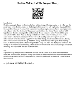 Decision Making And The Prospect Theory
Introduction
Decision making is the act of choosing the best solution to a problem depending on its value and the
preferences of the decision maker. In the first part of this essay, we will explore the Expected Utility
theory and the Prospect Theory, which are normative and descriptive approaches to making decisions
with inherent risks. The first part of the essay argues that Expected Utility Theory is a less viable
hypothesis to decision making and is fundamentally flawed compared to the Prospect Theory in
description and function. Prospect theory is a better model for decision making because firstly,
decisions are not often made objectively and can be affected by decision weights. Secondly,
individuals are not risk averse as suggested by the utility theory, but are instead loss averse. Lastly,
individuals evaluate decisions not by their final resting utility, but instead they react dependently
based on their reference point. The second part of the essay will delve into the topic of heuristics that
emerge in investment decision making. The main biases that investors make include disposition effect,
anchoring and adjustments bias and overconfidence.
Part 1.
Expected utility theory states what rational decision makers should do in order to maximise their
utility. On the other hand, Prospect Theory describes how individuals make decisions when faced with
perceived risk and uncertainty. Utility can be explained by how much an individual values an extra
unit of wealth.
... Get more on HelpWriting.net ...
 