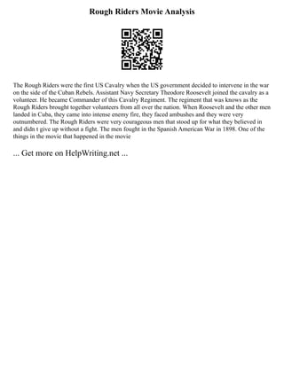 Rough Riders Movie Analysis
The Rough Riders were the first US Cavalry when the US government decided to intervene in the war
on the side of the Cuban Rebels. Assistant Navy Secretary Theodore Roosevelt joined the cavalry as a
volunteer. He became Commander of this Cavalry Regiment. The regiment that was knows as the
Rough Riders brought together volunteers from all over the nation. When Roosevelt and the other men
landed in Cuba, they came into intense enemy fire, they faced ambushes and they were very
outnumbered. The Rough Riders were very courageous men that stood up for what they believed in
and didn t give up without a fight. The men fought in the Spanish American War in 1898. One of the
things in the movie that happened in the movie
... Get more on HelpWriting.net ...
 