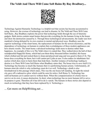 The Veldt And There Will Come Soft Rains By Ray Bradbury...
Technology Against Humanity Technology is a helpful tool that society has become accustomed to
using. However, the overuse of technology can lead to disaster. In The Veldt and There Will Come
Soft Rains , Ray Bradbury explores the power that technology holds through the use of futuristic
gadgets. Both stories contain smart homes that provide everything for the humans living in the house
and show the destruction caused by it. Through these technological advancements, the reader sees how
mankind is being defeated by its own creation in mental and physical ways. Bradbury uses the
superior technology of the smart home, the replacement of humans for the newest electronics, and the
dependence of technology on humans to explain that overindulgence of these modern appliances can
have drastic results. The smart home s advanced technology leads more to demise rather than
happiness. An example of this is in The Veldt when it is stated that, They walked down the hall of their
soundproofed Happylife Home, which had cost them thirty thousand dollars installed, this house
which clothed and fed and rocked them to sleep and played and sang and was good to them (3 4). The
house does everything for them, but it still cannot put Lydia at ease. It also makes its inhabitants feel
useless which does more to harm them than help them. Another instance of technology leading to
demise is in There Will Come Soft Rains when Bradbury states that, The house tries to save itself (11).
Technology has become so much like humans that it is performing human actions. Unfortunately, all
humans must die which is why technology must do it as well. Technology s death is also
foreshadowed in this passage which states, This was the one house left standing. At night the ruined
city gave off a radioactive glow which could be seen for miles ( Soft Rains 5). Technology has
outlived humans yet it cannot survive without them. When this computerization of a home tries to
survive on its own, it causes destruction. In short, when technology has no more humans left to serve,
its purpose is gone. Therefore all it has left to do is vanish. The humans in these stories also depend so
much on technology that they have been replaced by it. Technology s
... Get more on HelpWriting.net ...
 