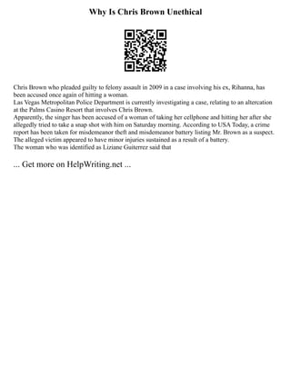 Why Is Chris Brown Unethical
Chris Brown who pleaded guilty to felony assault in 2009 in a case involving his ex, Rihanna, has
been accused once again of hitting a woman.
Las Vegas Metropolitan Police Department is currently investigating a case, relating to an altercation
at the Palms Casino Resort that involves Chris Brown.
Apparently, the singer has been accused of a woman of taking her cellphone and hitting her after she
allegedly tried to take a snap shot with him on Saturday morning. According to USA Today, a crime
report has been taken for misdemeanor theft and misdemeanor battery listing Mr. Brown as a suspect.
The alleged victim appeared to have minor injuries sustained as a result of a battery.
The woman who was identified as Liziane Guiterrez said that
... Get more on HelpWriting.net ...
 
