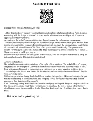 Case Study Ford Pinto
FORD PINTO ASSIGNMENT PART ONE
1. How does the theory suggest you should approach the choice of changing the Ford Pinto design or
continuing with the design as planned? In other words, what questions would you ask if you were
applying this theory? (4 marks)
According to the Mills Consequentialism, this theory focus on the end result or consequence.
Therefore, the company should change the Ford Pinto design and try to make new plan, because there
is some problem for this company. Before the company sale their car, the engineers discovered that in
all rear end crash test collisions of the Pinto s fuel system would break easily. The gas tank was
unsafe. Ford have put a value on a human life. Their main focus was profit, no the safety of human ...
Show more content on Helpwriting.net ...
By calculated how much a law suit against them will cost, Ford put the price on human life. They do
not care about people. This decision is not ethical.
Aristotle virtue ethics.
No, individuals cannot make the decision of the right, ethical, decision. The stakeholders of company
are greedy and are after profit. Company is not honest with customers and hides the defects of tank.
Ford action caused in negative outcomes where customers put in harm ways that lost their lives.
3. According to the theory, how should the decision makers have resolved the ethical issues? Explain
your answer. (2 marks)
Mills consequentialism theory. Ford should have produce their product of Pinto and redesign the gas
tank to ensure safety of their consumers. The company should have considered the safety of their
consumers than focusing solely on profit.
Kant Deontology theory. Ford should be treated with dignity and respect. They can complete recall car
that having problem and fixed them. Ford company is calculated the cost of human s life that they
should compensate for auto accident deaths. Therefore, Ford recall for 1.5 million pinto cars to fix the
truck
... Get more on HelpWriting.net ...
 