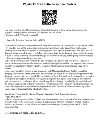 Physics Of Semi Active Suspension System
...or paste your text here Optimization of Sequential damping in Semi active Suspensions with
Magneto rheological fluid to control of Vibrations and Acoustics
*Sourabh Joshi1, **Piyush Nandwal2
1. Acropolis Technical Campus, Indore (M.P.)
In the case of semi active suspensions with sequential damping, the damping forces are zero or rather
very small as long as the sprung mass is moving away from its static equilibrium position and
suddenly increases when the system is returning to the static equilibrium position. The basic idea of
this semi active control strategy is to balance the elastic force by the damping force in order to reduce
or even to cancel the forces transmitted through the suspension as long as the spring and elastic forces
... Show more content on Helpwriting.net ...
Semi active control systems combine the best features of the passive and active ones. They have
almost the same environmental robustness, mechanical simplicity and low cost as passive devices and
can offer the adaptability of active control systems without requiring the associated large power
sources.
In this paper the effect of semi active suspension with Magneto rheological fluid to control the
damping characteristic of the system and balanced logic on which the system works is presented. The
damping characteristics are controlled by modulation of fluid flow orifices, dry friction forces, electric
or magnetic field applied to electro rheological or magneto rheological fluid dampers. The balance
logic is assumed to be achieved with a variable dry friction damper controlled by the modulation of
the normal force applied on the friction plates. For the models with semi active dual rate dampers, the
value of the equivalent suspension damping coefficient is a function of the relative velocity of the
sprung mass with respect to the wheel subsystem.
Key Words: Transmissibility factor, Magneto rheological fluid, Sequential damping
INTRODUCTION
Isolation of passenger from induced shock and vibration is the important task of the suspension of any
ground vehicle. Most suspensions have passive springs and dampers with rather limited vibration
isolation performance, both for linear and nonlinear restoring or damping characteristics. Their
transmissibility
... Get more on HelpWriting.net ...
 