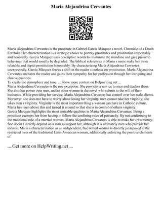 Maria Alejandrina Cervantes
María Alejandrina Cervantes is the prostitute in Gabriel García Márquez s novel, Chronicle of a Death
Foretold. Her characterization is a strategic choice to portray prostitutes and prostitution respectably
and honorably. García Márquez uses descriptive words to illuminate the mundane and give praise to
behaviour that would usually be degraded. The biblical references in Maria s name make her more
relatable and depict prostitution honourably. By characterizing María Alejandrina Cervantes
unexpectedly, García Márquez forces a shift in the reader s outlook on prostitution. María Alejandrina
Cervantes enchants the reader and gains their sympathy for her profession through her intriguing and
elusive qualities.
To create the atmosphere and tone, ... Show more content on Helpwriting.net ...
María Alejandrina Cervantes is the one exception. She provides a service to men and teaches them.
She also has power over men, unlike other women in the novel who submit to the will of their
husbands. While providing her service, María Alejandrina Cervantes has control over her male clients.
Moreover, she does not have to worry about losing her virginity, men cannot take her virginity; she
takes men s virginity. Virginity is the most important thing a woman can have in Catholic culture,
María has risen above this and turned it around so that she is in control of others virginity.
García Márquez highlights the most amicable qualities in María Alejandrina Cervantes. Being a
prostitute exempts her from having to follow the confining rules of patriarchy. By not conforming to
the traditional role of a married woman, María Alejandrina Cervantes is able to make her own money.
She doesn t directly depend on a man to support her, although it is ultimately men who provide her
income. María s characterization as an independent, free willed woman is directly juxtaposed to the
restricted lives of the traditional Latin American woman, additionally enforcing the positive elements
of
... Get more on HelpWriting.net ...
 