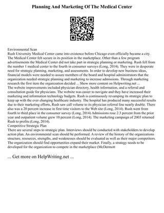 Planning And Marketing Of The Medical Center
Environmental Scan
Rush University Medical Center came into existence before Chicago even officially became a city.
The Medical Center felt secure in its position in the marketplace. Other than a few program
advertisements the Medical Center did not take part in strategic planning or marketing. Rush fell from
the number 1 medical center to the fourth in consumer surveys (Long, 2014). They were in desperate
need for strategic planning, marketing, and assessments. In order to develop new business ideas,
financial models were needed to assure members of the board and hospital administrators that the
organization needed strategic planning and marketing to increase admissions. Through marketing
research the first item the organization decided ... Show more content on Helpwriting.net ...
The website improvements included physician directory, health information, and a referral and
consultation guide for physicians. The website was easier to navigate and they have increased their
marketing and information technology budgets. Rush is continuously revamping its strategic plan to
keep up with the ever changing healthcare industry. The hospital has produced many successful results
due to their marketing efforts, Rush saw call volume to its physician referral line nearly double. There
also was a 20 percent increase in first time visitors to the Web site (Long, 2014). Rush went from
fourth to third place in the consumer survey (Long, 2014) Admissions rose 2.3 percent from the prior
year and outpatient volume grew 10 percent (Long, 2014). The marketing campaign of 2003 returned
Rush to profits (Long, 2014).
Competitive Strategic Plan
There are several steps to strategic plan. Interviews should be conducted with stakeholders to develop
action plan. An environmental scan should be performed. A review of the history of the organizations
structure, resources, strengths, and weaknesses should be evaluated as well as their major competitors.
The organization should find opportunities expand their market. Finally, a strategy needs to be
developed for the organization to compete in the marketplace (McDermott
... Get more on HelpWriting.net ...
 